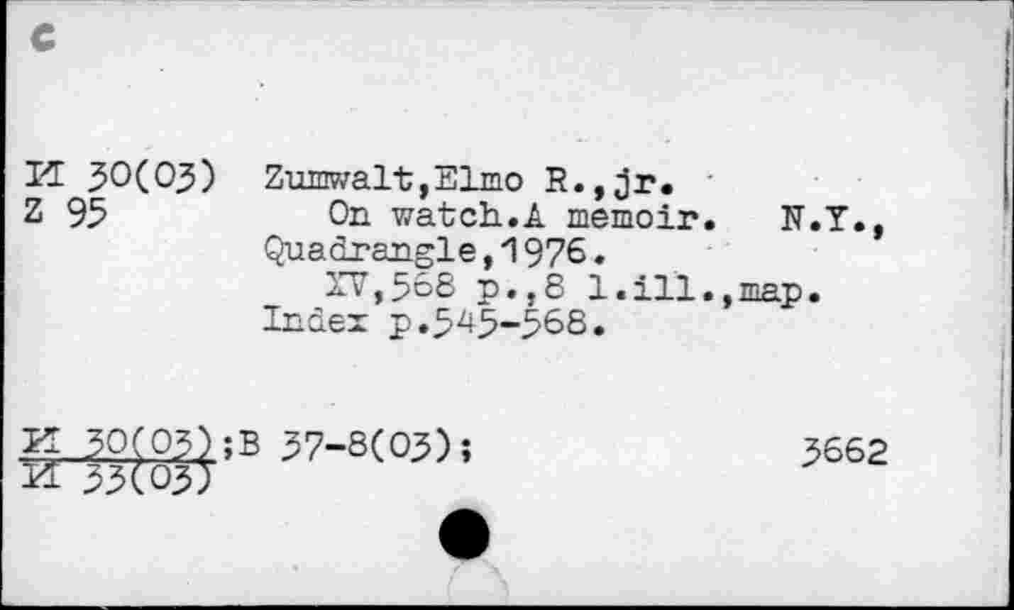 ﻿K 30(03)
Z 95
Zumwalt,Elmo R.,jr.
On watch.A memoir. N.Y., Quadrangle,1976.
XV,568 p.,8 1.ill.,map.
Index p.545-568.
q 30(03);B 37-8(03);
33(03)
3662